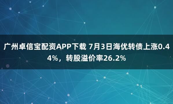 广州卓信宝配资APP下载 7月3日海优转债上涨0.44%，转股溢价率26.2%
