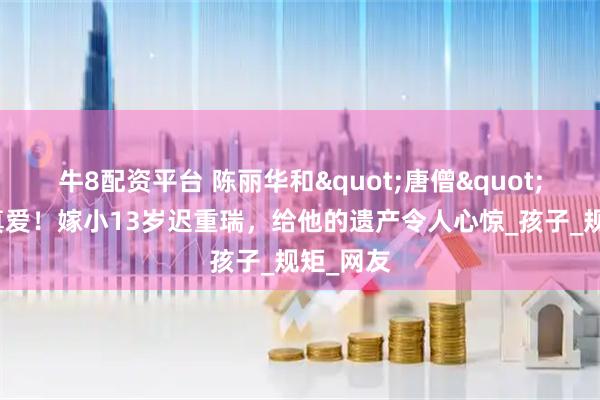 牛8配资平台 陈丽华和"唐僧"果然是真爱！嫁小13岁迟重瑞，给他的遗产令人心惊_孩子_规矩_网友