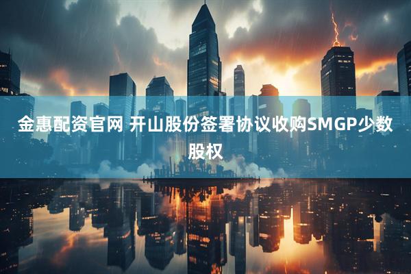 金惠配资官网 开山股份签署协议收购SMGP少数股权