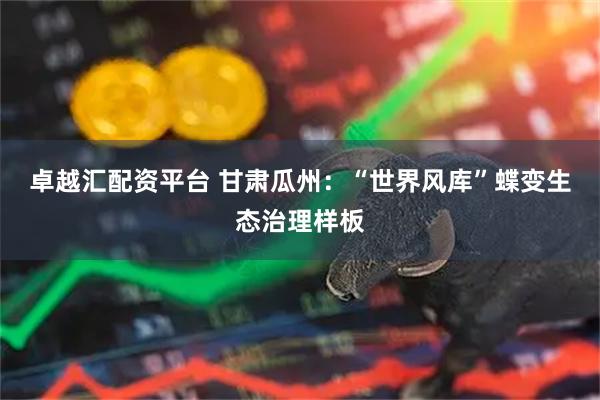 卓越汇配资平台 甘肃瓜州：“世界风库”蝶变生态治理样板