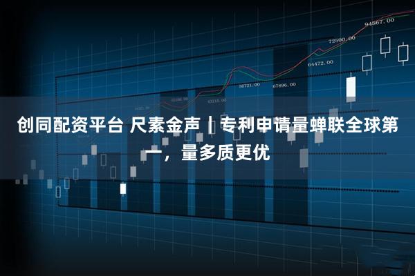 创同配资平台 尺素金声｜专利申请量蝉联全球第一，量多质更优