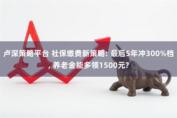 卢深策略平台 社保缴费新策略: 最后5年冲300%档, 养老金能多领1500元?