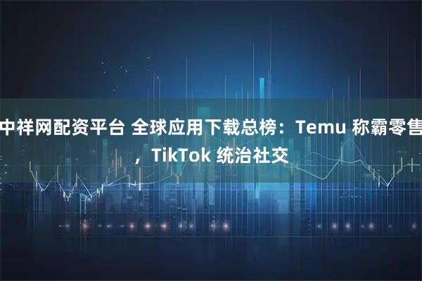 中祥网配资平台 全球应用下载总榜：Temu 称霸零售，TikTok 统治社交