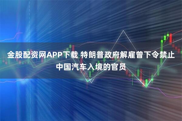 金股配资网APP下载 特朗普政府解雇曾下令禁止中国汽车入境的官员