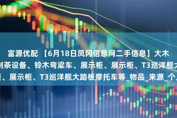 富源优配 【6月18日凤冈信息网二手信息】大木床、冰箱、游戏主机、制茶设备、铃木弯梁车、展示柜、展示柜、T3巡洋舰大踏板摩托车等_物品_来源_个人