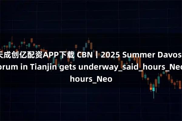 天成创亿配资APP下载 CBN丨2025 Summer Davos forum in Tianjin gets underway_said_hours_Neo