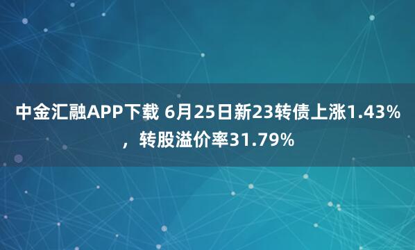 中金汇融APP下载 6月25日新23转债上涨1.43%，转股溢价率31.79%