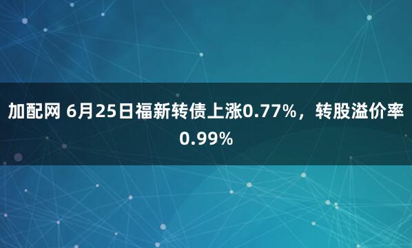 加配网 6月25日福新转债上涨0.77%，转股溢价率0.99%