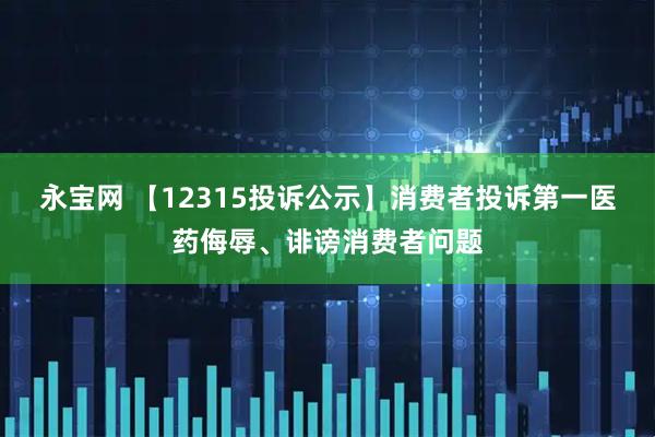 永宝网 【12315投诉公示】消费者投诉第一医药侮辱、诽谤消费者问题