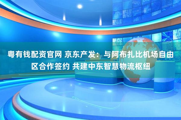 粤有钱配资官网 京东产发：与阿布扎比机场自由区合作签约 共建中东智慧物流枢纽