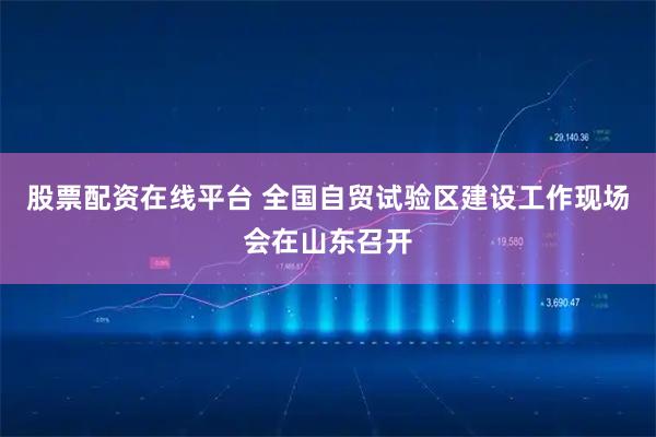 股票配资在线平台 全国自贸试验区建设工作现场会在山东召开
