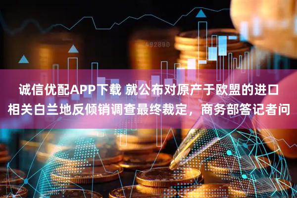 诚信优配APP下载 就公布对原产于欧盟的进口相关白兰地反倾销调查最终裁定，商务部答记者问