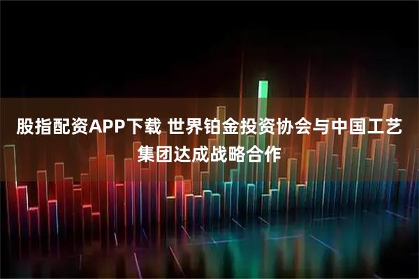 股指配资APP下载 世界铂金投资协会与中国工艺集团达成战略合作