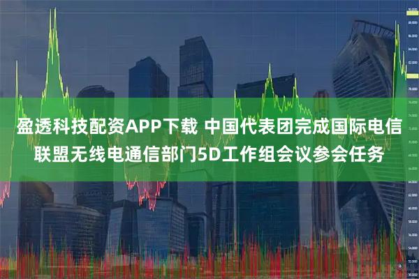 盈透科技配资APP下载 中国代表团完成国际电信联盟无线电通信部门5D工作组会议参会任务