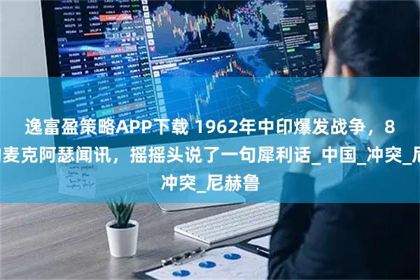 逸富盈策略APP下载 1962年中印爆发战争，82岁的麦克阿瑟闻讯，摇摇头说了一句犀利话_中国_冲突_尼赫鲁
