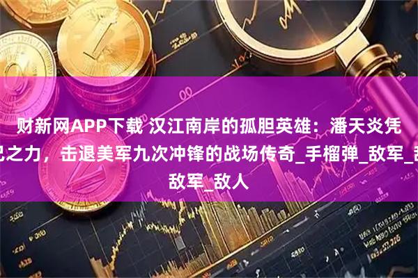 财新网APP下载 汉江南岸的孤胆英雄：潘天炎凭一己之力，击退美军九次冲锋的战场传奇_手榴弹_敌军_敌人