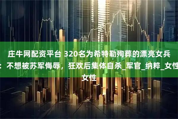庄牛网配资平台 320名为希特勒殉葬的漂亮女兵：不想被苏军侮辱，狂欢后集体自杀_军官_纳粹_女性