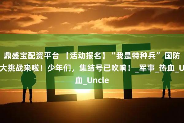 鼎盛宝配资平台 【活动报名】“我是特种兵” 国防知识大挑战来啦！少年们，集结号已吹响！_军事_热血_Uncle