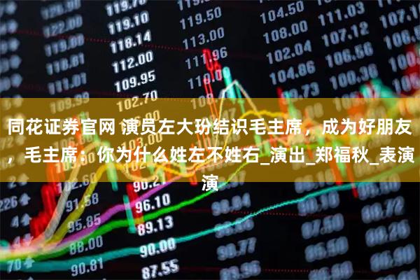 同花证券官网 演员左大玢结识毛主席，成为好朋友，毛主席：你为什么姓左不姓右_演出_郑福秋_表演