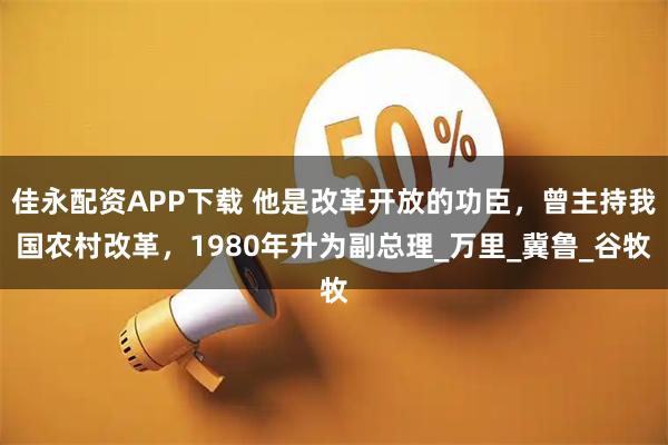 佳永配资APP下载 他是改革开放的功臣，曾主持我国农村改革，1980年升为副总理_万里_冀鲁_谷牧