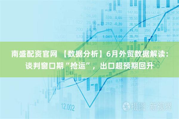 南盛配资官网 【数据分析】6月外贸数据解读：谈判窗口期“抢运”，出口超预期回升
