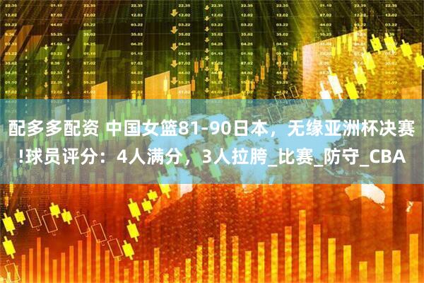 配多多配资 中国女篮81-90日本，无缘亚洲杯决赛!球员评分：4人满分，3人拉胯_比赛_防守_CBA