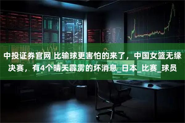 中投证券官网 比输球更害怕的来了，中国女篮无缘决赛，有4个晴天霹雳的坏消息_日本_比赛_球员