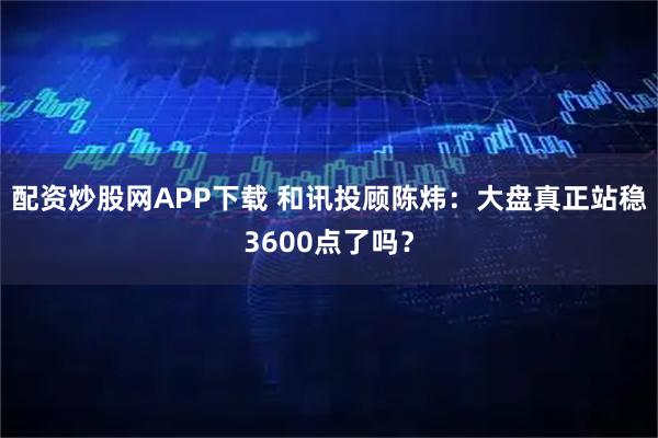 配资炒股网APP下载 和讯投顾陈炜：大盘真正站稳3600点了吗？