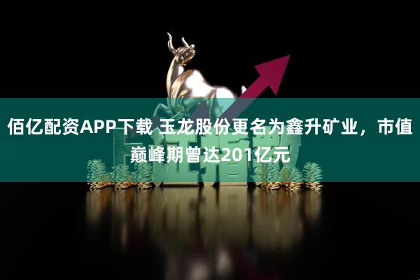 佰亿配资APP下载 玉龙股份更名为鑫升矿业,市值巅峰期曾达201亿元