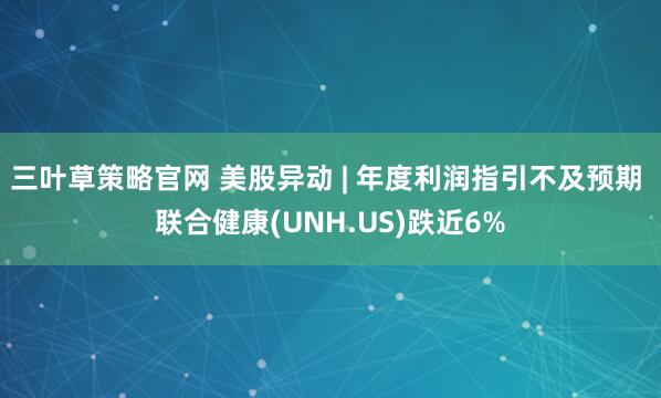 三叶草策略官网 美股异动 | 年度利润指引不及预期 联合健康(UNH.US)跌近6%