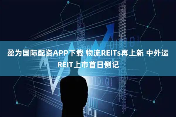 盈为国际配资APP下载 物流REITs再上新 中外运REIT上市首日侧记