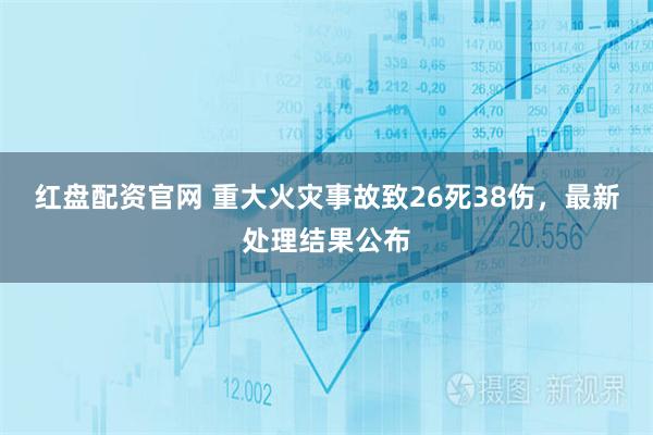 红盘配资官网 重大火灾事故致26死38伤，最新处理结果公布