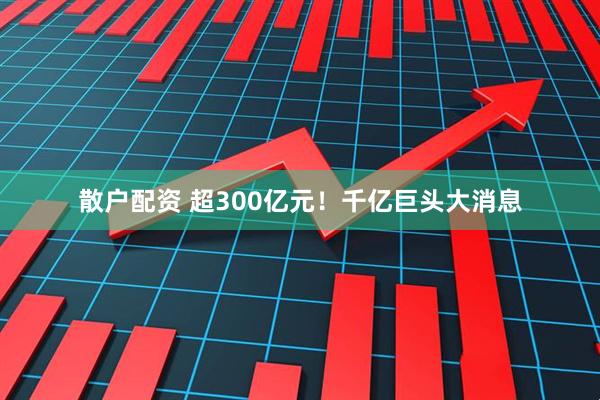 散户配资 超300亿元!千亿巨头大消息