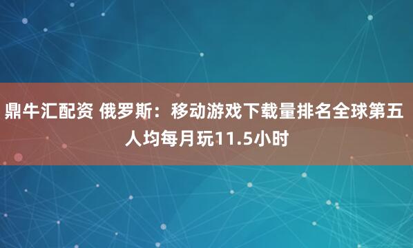 鼎牛汇配资 俄罗斯：移动游戏下载量排名全球第五 人均每月玩11.5小时