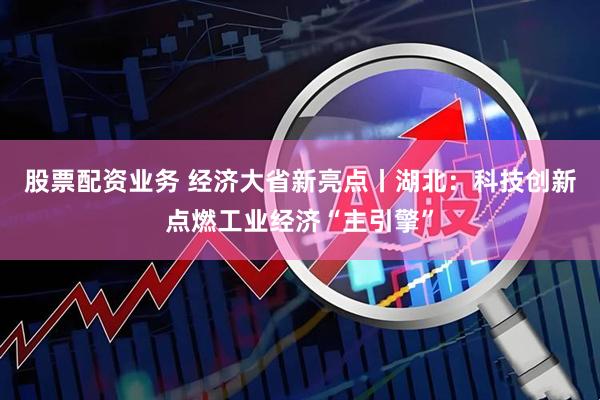 股票配资业务 经济大省新亮点丨湖北：科技创新点燃工业经济“主引擎”