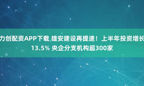 力创配资APP下载 雄安建设再提速！上半年投资增长13.5% 央企分支机构超300家