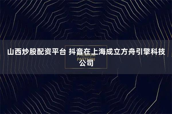 山西炒股配资平台 抖音在上海成立方舟引擎科技公司
