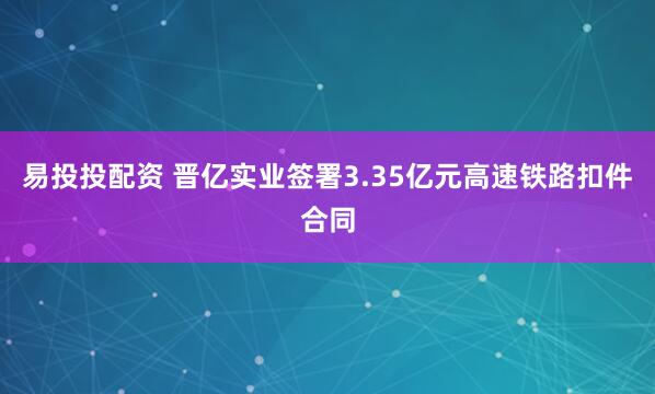 易投投配资 晋亿实业签署3.35亿元高速铁路扣件合同