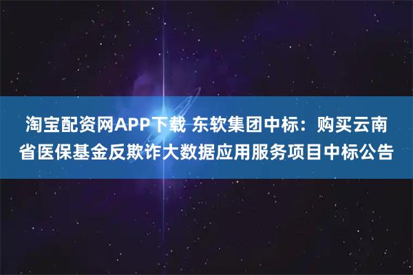 淘宝配资网APP下载 东软集团中标：购买云南省医保基金反欺诈大数据应用服务项目中标公告