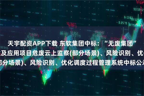 天宇配资APP下载 东软集团中标:“无废集团”智能管控体系、技术开发及应用项目危废云上监察(部分场景)、风险识别、优化调度过程管理系统中标公示