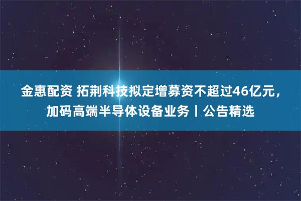 金惠配资 拓荆科技拟定增募资不超过46亿元,加码高端半导体设备业务丨公告精选