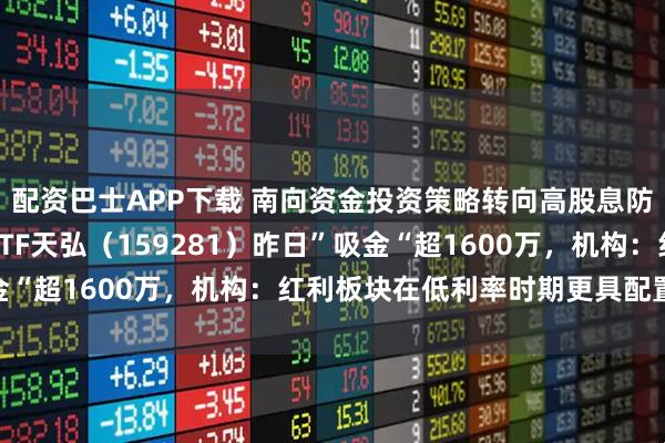 配资巴士APP下载 南向资金投资策略转向高股息防守，港股通央企红利ETF天弘（159281）昨日”吸金“超1600万，机构：红利板块在低利率时期更具配置价值
