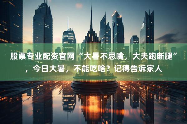 股票专业配资官网 “大暑不忌嘴，大夫跑断腿”，今日大暑，不能吃啥？记得告诉家人